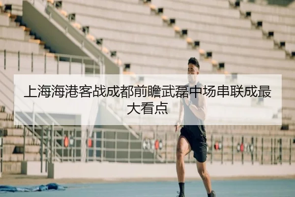 上海海港客战成都前瞻武磊中场串联成最大看点